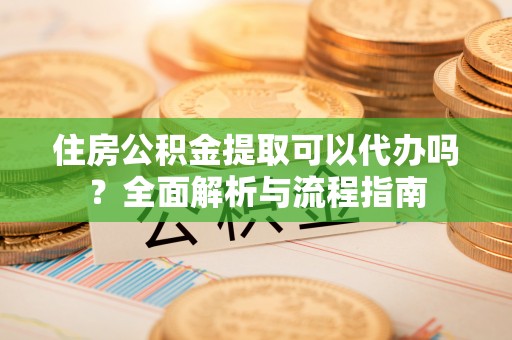 吉阳住房公积金提取可以代办吗？全面解析与流程指南