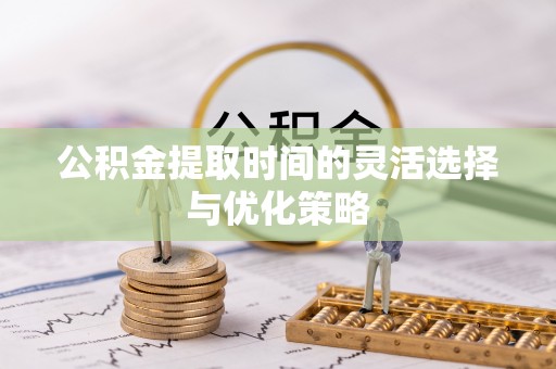 西峡公积金提取时间的灵活选择与优化策略