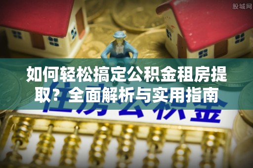房产如何轻松搞定公积金租房提取？全面解析与实用指南