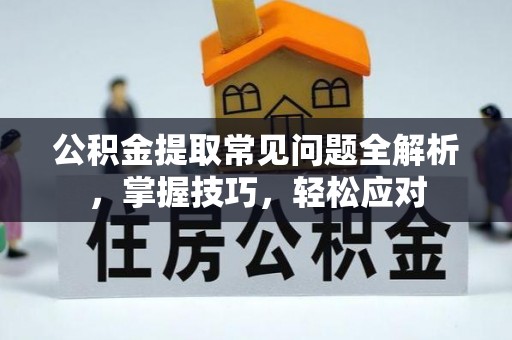 恩平公积金提取常见问题全解析，掌握技巧，轻松应对