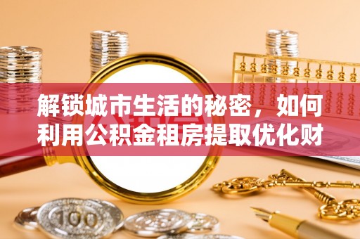 南康解锁城市生活的秘密，如何利用公积金租房提取优化财务规划