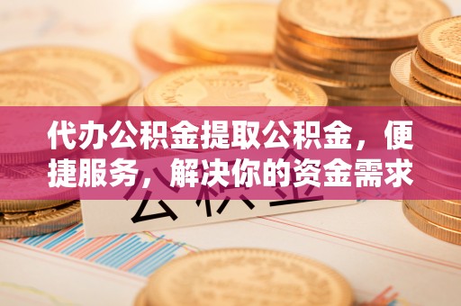 桃江代办公积金提取公积金，便捷服务，解决你的资金需求