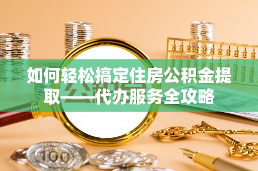 枝江如何轻松搞定住房公积金提取——代办服务全攻略