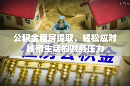 平阳公积金租房提取，轻松应对城市生活的财务压力