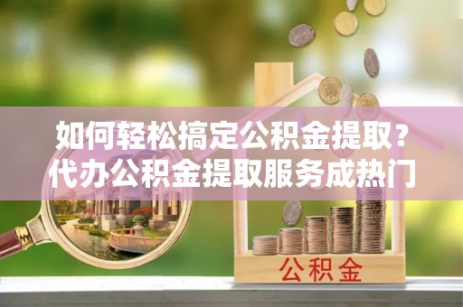 灵山如何轻松搞定公积金提取？代办公积金提取服务成热门选择