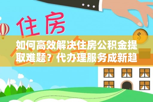 坊子如何高效解决住房公积金提取难题？代办理服务成新趋势