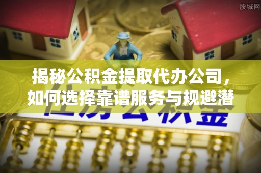 融水揭秘公积金提取代办公司，如何选择靠谱服务与规避潜在风险
