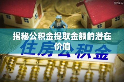青县揭秘公积金提取金额的潜在价值