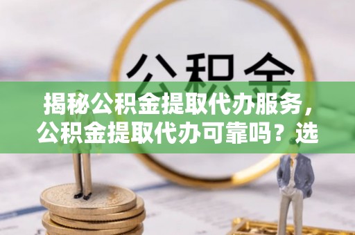 阳江揭秘公积金提取代办服务，公积金提取代办可靠吗？选择需谨慎