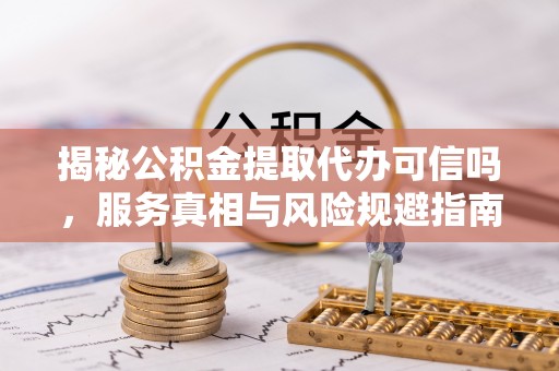 商水揭秘公积金提取代办可信吗，服务真相与风险规避指南