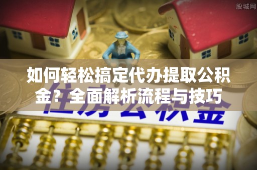 商水如何轻松搞定代办提取公积金？全面解析流程与技巧