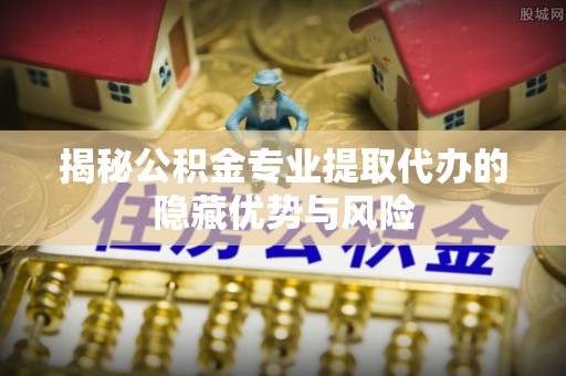 博野揭秘公积金专业提取代办的隐藏优势与风险