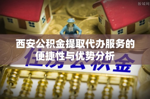 伊金霍洛旗西安公积金提取代办服务的便捷性与优势分析