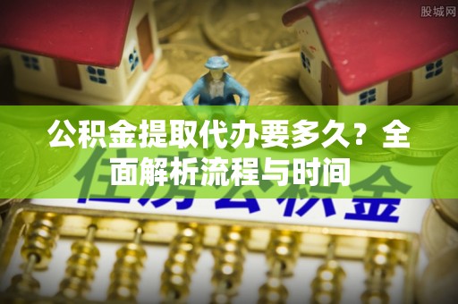 鹤庆公积金提取代办要多久？全面解析流程与时间
