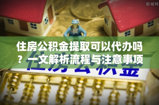 冀州住房公积金提取可以代办吗？一文解析流程与注意事项