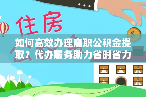 后龙如何高效办理离职公积金提取？代办服务助力省时省力