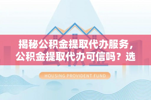 东石揭秘公积金提取代办服务，公积金提取代办可信吗？选择前你需要知道的真相