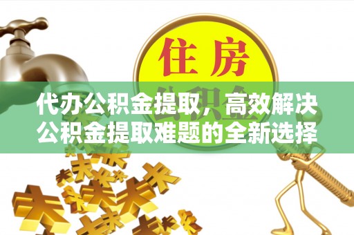 尉犁代办公积金提取，高效解决公积金提取难题的全新选择