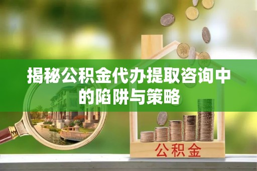 沈丘揭秘公积金代办提取咨询中的陷阱与策略