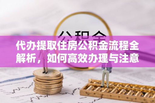 太保代办提取住房公积金流程全解析，如何高效办理与注意事项