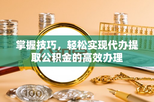 资兴掌握技巧，轻松实现代办提取公积金的高效办理