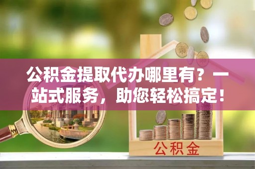 临泽公积金提取代办哪里有？一站式服务，助您轻松搞定！