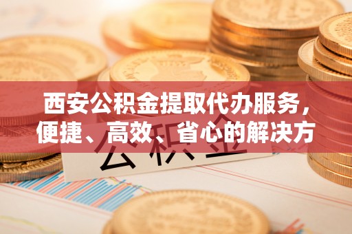梁子湖西安公积金提取代办服务，便捷、高效、省心的解决方案