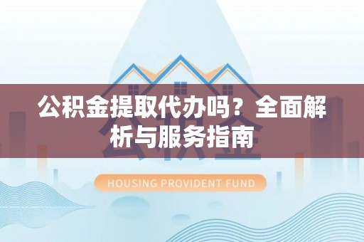 延川公积金提取代办吗？全面解析与服务指南