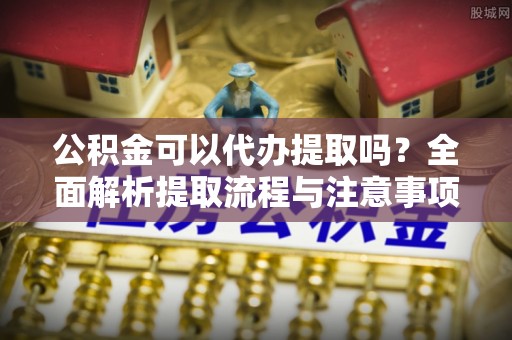 固安公积金可以代办提取吗？全面解析提取流程与注意事项