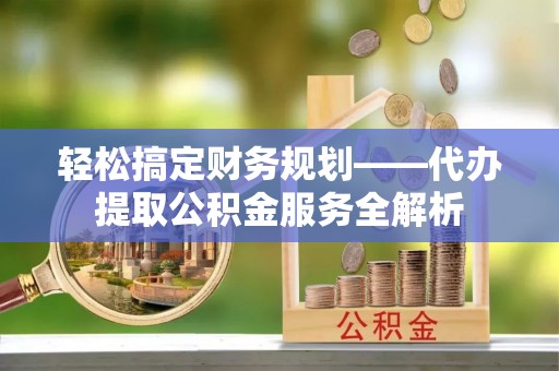 繁峙轻松搞定财务规划——代办提取公积金服务全解析