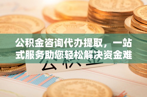 四平公积金咨询代办提取，一站式服务助您轻松解决资金难题