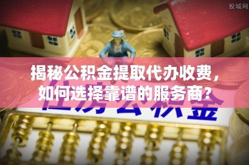 高平揭秘公积金提取代办收费，如何选择靠谱的服务商？