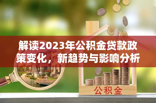 阿拉尔解读2023年公积金贷款政策变化，新趋势与影响分析