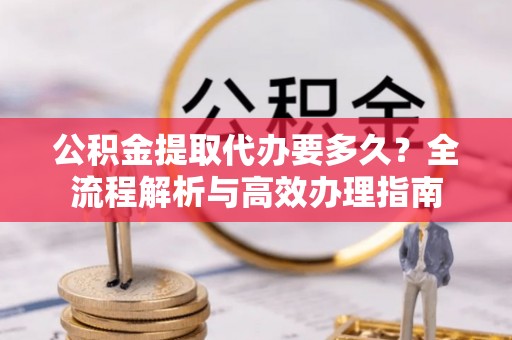 德城公积金提取代办要多久？全流程解析与高效办理指南