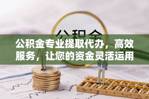 平遥公积金专业提取代办，高效服务，让您的资金灵活运用