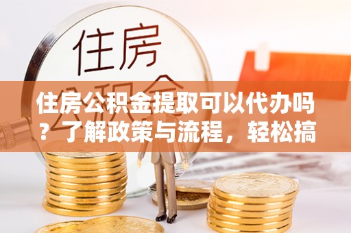 平遥住房公积金提取可以代办吗？了解政策与流程，轻松搞定公积金提取
