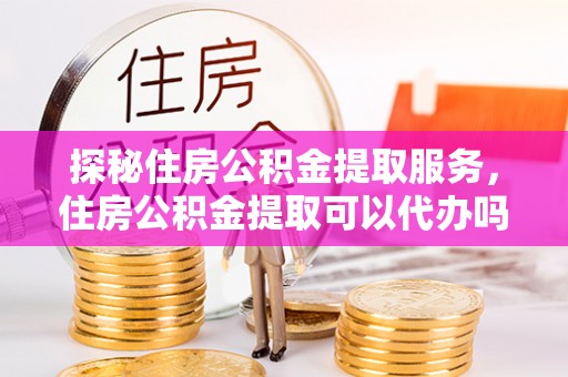 康马探秘住房公积金提取服务，住房公积金提取可以代办吗的全方位解析