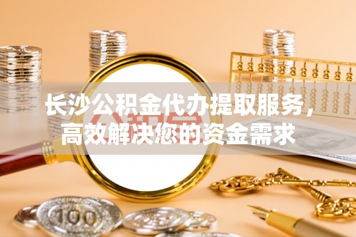中心长沙公积金代办提取服务，高效解决您的资金需求