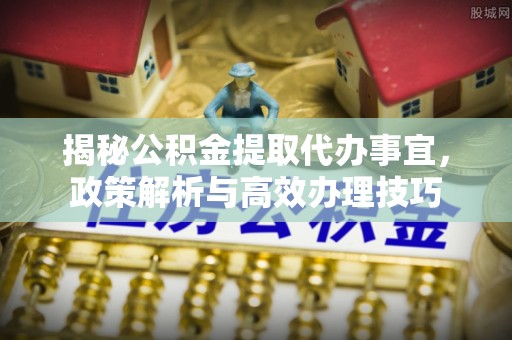 云浮揭秘公积金提取代办事宜，政策解析与高效办理技巧