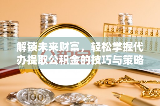 宜都解锁未来财富，轻松掌握代办提取公积金的技巧与策略