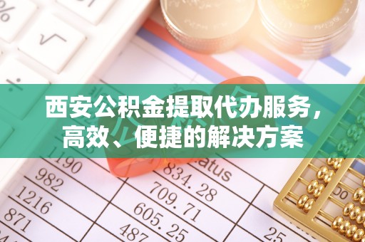 佛山西安公积金提取代办服务，高效、便捷的解决方案