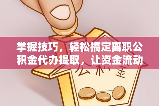 米林掌握技巧，轻松搞定离职公积金代办提取，让资金流动更便捷
