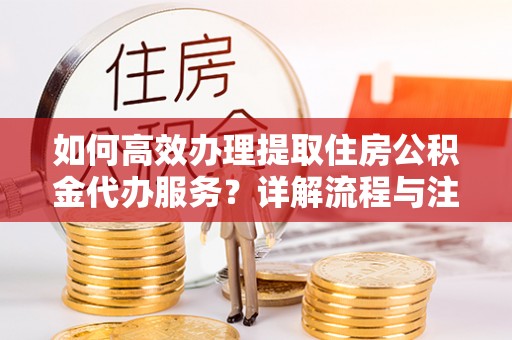 伊犁如何高效办理提取住房公积金代办服务？详解流程与注意事项