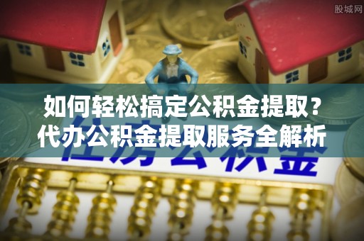 望谟如何轻松搞定公积金提取？代办公积金提取服务全解析
