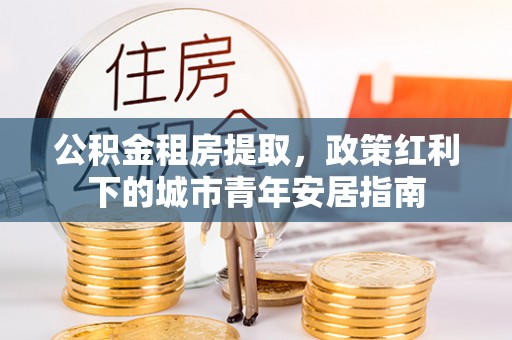 同心公积金租房提取，政策红利下的城市青年安居指南