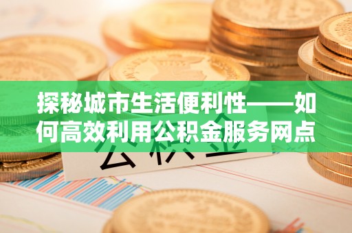 同心探秘城市生活便利性——如何高效利用公积金服务网点查询工具