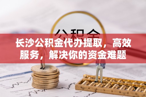 同安长沙公积金代办提取，高效服务，解决你的资金难题
