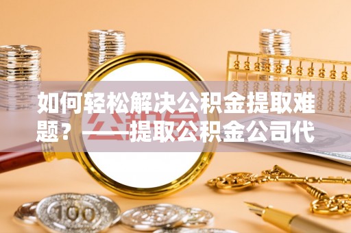 乌兰浩特如何轻松解决公积金提取难题？——提取公积金公司代办服务解析