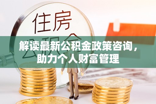 乌兰浩特解读最新公积金政策咨询，助力个人财富管理