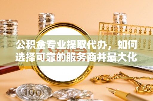 河池公积金专业提取代办，如何选择可靠的服务商并最大化你的资金收益